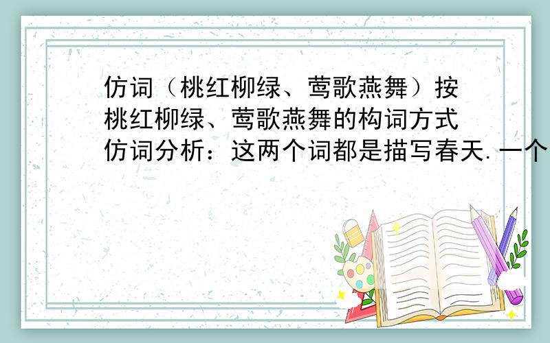 仿词（桃红柳绿、莺歌燕舞）按桃红柳绿、莺歌燕舞的构词方式仿词分析：这两个词都是描写春天.一个是植物,一个是动物.桃红柳绿 一、三位是植物 二四位是颜色（还是反义词）.莺歌燕舞