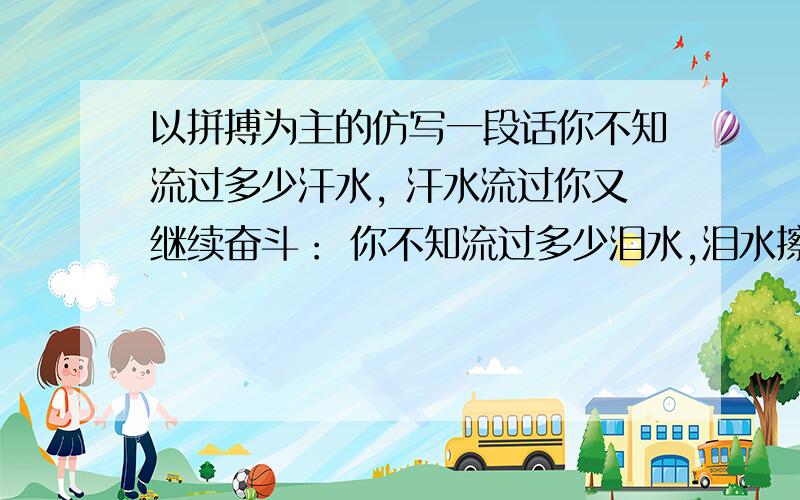 以拼搏为主的仿写一段话你不知流过多少汗水, 汗水流过你又继续奋斗： 你不知流过多少泪水,泪水擦干你又继续登场,因为你心中有一个响亮的词汇,它的名字叫“拼搏”——“拼搏”是汗水