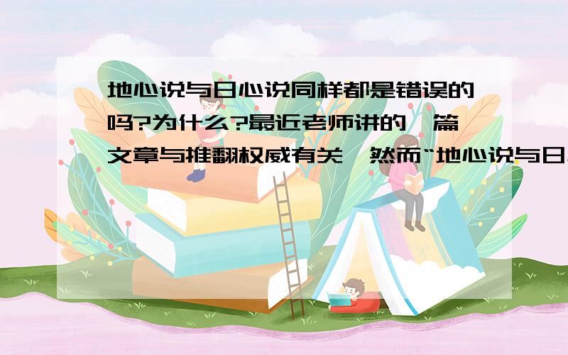 地心说与日心说同样都是错误的吗?为什么?最近老师讲的一篇文章与推翻权威有关,然而“地心说与日心说之争”就是其中的一个故事?我对这个非常感兴趣.据说地心说是完全错误的,那么为什