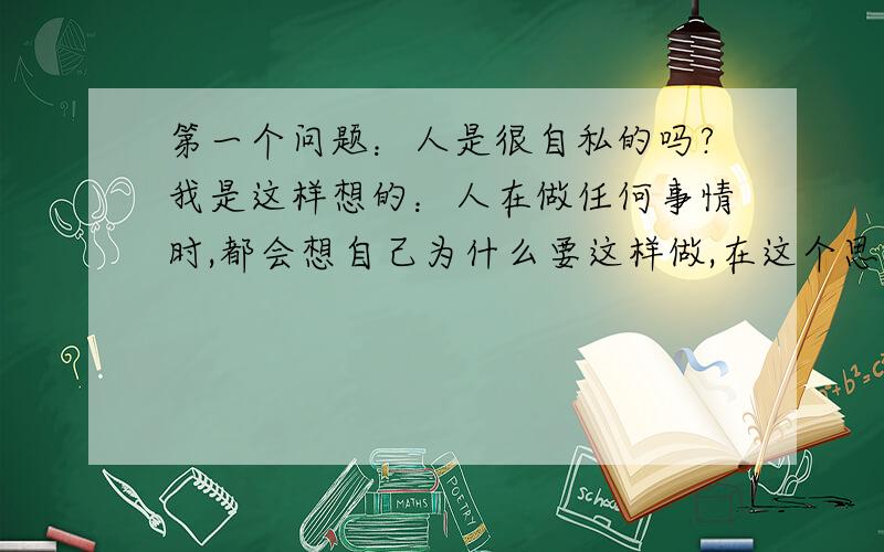 第一个问题：人是很自私的吗?我是这样想的：人在做任何事情时,都会想自己为什么要这样做,在这个思考中在这个思考中,会有意识或无意识的想到自己的目的.所以我觉得人是自私的.与自私