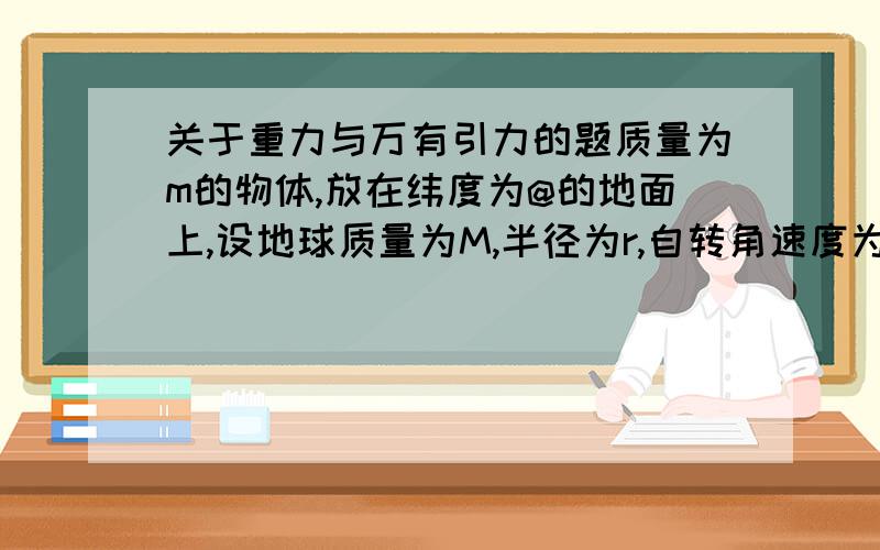 关于重力与万有引力的题质量为m的物体,放在纬度为@的地面上,设地球质量为M,半径为r,自转角速度为w,考虑地球自转,则物体所受重力为?重力和万有引力的方向是这么回事啊