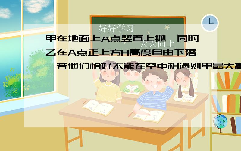 甲在地面上A点竖直上抛,同时乙在A点正上方H高度自由下落,若他们恰好不能在空中相遇则甲最大高度是多少?